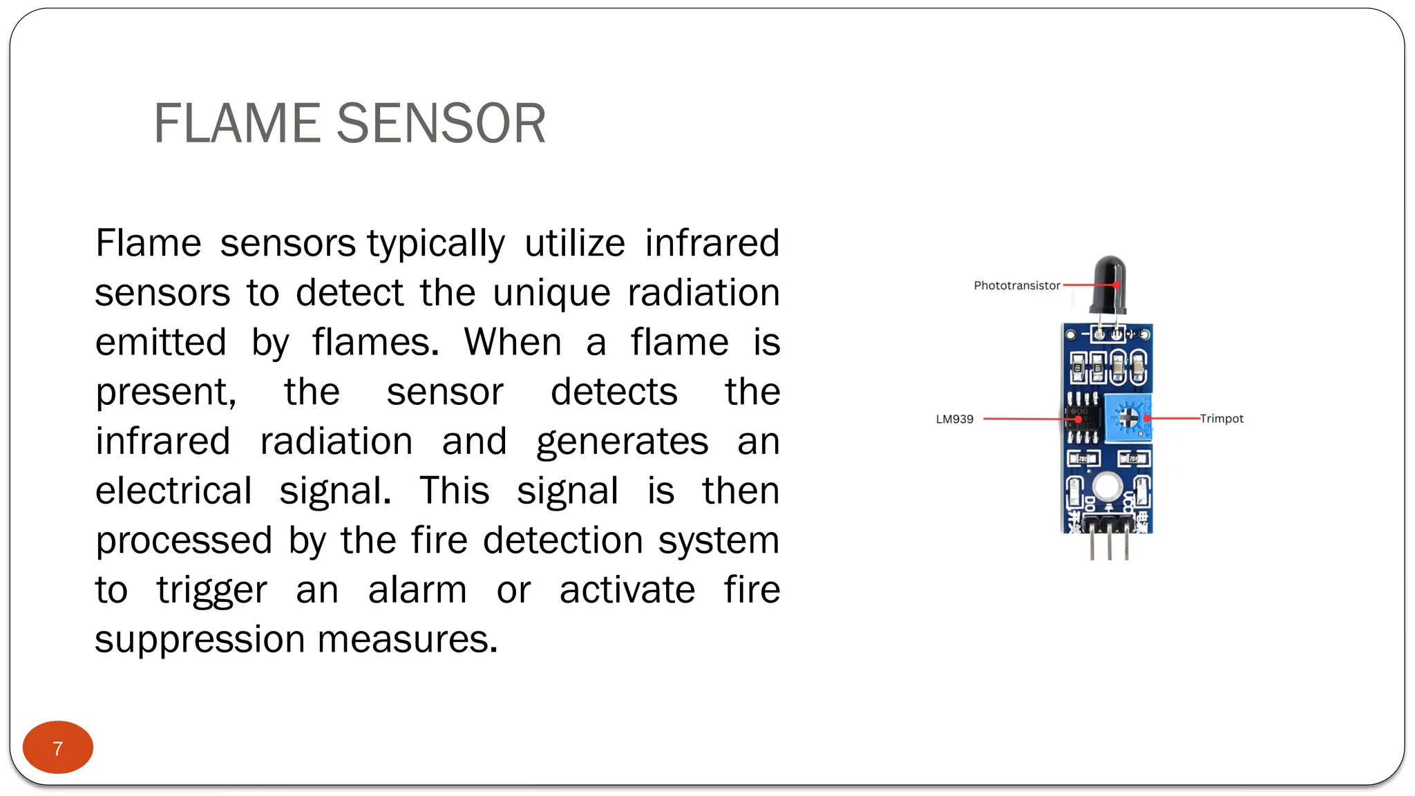 FLAME SENSOR
7
Flame sensors typically utilize infrared
sensors to detect the unique radiation
emitted by flames. When a flame is
present, the sensor detects the
infrared radiation and generates an
electrical signal. This signal is then
processed by the fire detection system
to trigger an alarm or activate fire
suppression measures.
 