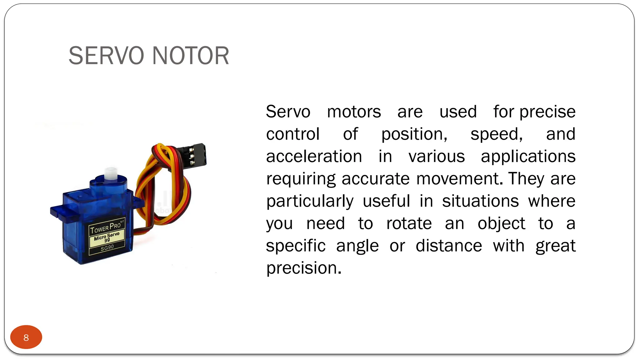 SERVO NOTOR
8
Servo motors are used for precise
control of position, speed, and
acceleration in various applications
requiring accurate movement. They are
particularly useful in situations where
you need to rotate an object to a
specific angle or distance with great
precision.
 