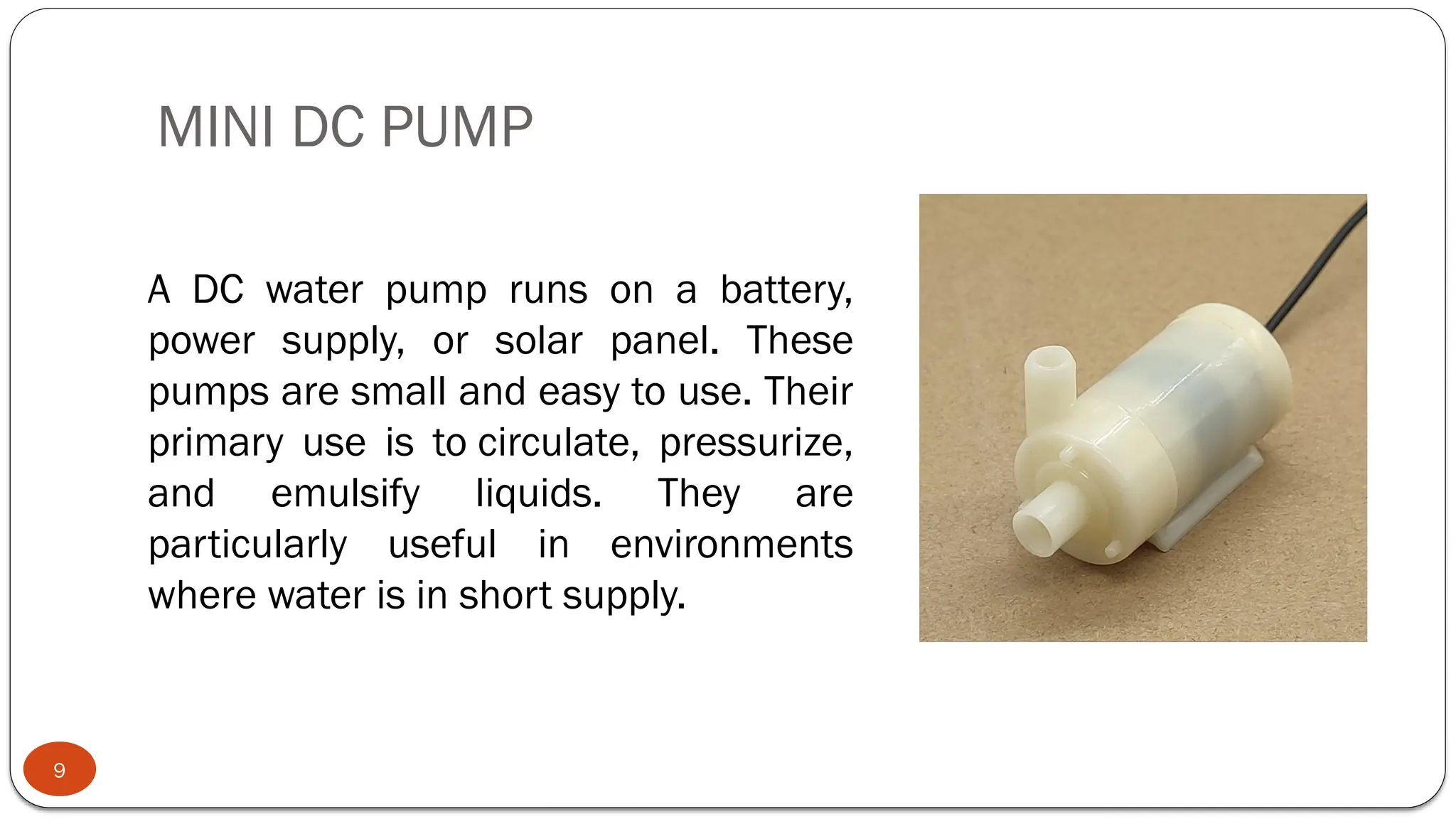 MINI DC PUMP
9
A DC water pump runs on a battery,
power supply, or solar panel. These
pumps are small and easy to use. Their
primary use is to circulate, pressurize,
and emulsify liquids. They are
particularly useful in environments
where water is in short supply.
 