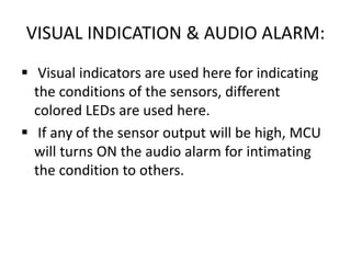 VISUAL INDICATION & AUDIO ALARM:
 Visual indicators are used here for indicating
the conditions of the sensors, different
colored LEDs are used here.
 If any of the sensor output will be high, MCU
will turns ON the audio alarm for intimating
the condition to others.
 