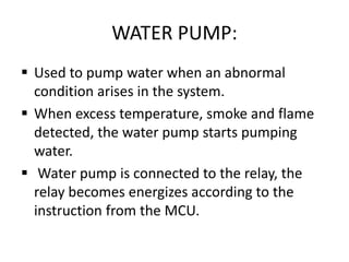 WATER PUMP:
 Used to pump water when an abnormal
condition arises in the system.
 When excess temperature, smoke and flame
detected, the water pump starts pumping
water.
 Water pump is connected to the relay, the
relay becomes energizes according to the
instruction from the MCU.
 