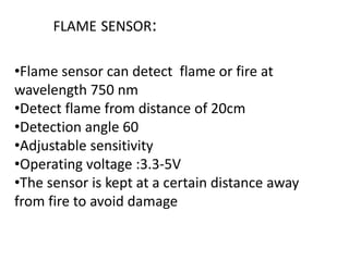 FLAME SENSOR:
•Flame sensor can detect flame or fire at
wavelength 750 nm
•Detect flame from distance of 20cm
•Detection angle 60
•Adjustable sensitivity
•Operating voltage :3.3-5V
•The sensor is kept at a certain distance away
from fire to avoid damage
 