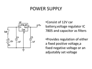 POWER SUPPLY
•Consist of 12V car
battery,voltage regulator IC
7805 and capacitor as filters
•Provides regulation of either
a fixed positive voltage,a
fixed negative voltage or an
adjustably set voltage
 