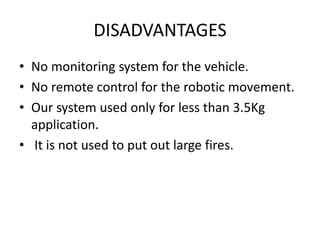 DISADVANTAGES
• No monitoring system for the vehicle.
• No remote control for the robotic movement.
• Our system used only for less than 3.5Kg
application.
• It is not used to put out large fires.
 