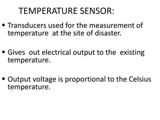 TEMPERATURE SENSOR:
 Transducers used for the measurement of
temperature at the site of disaster.
 Gives out electrical output to the existing
temperature.
 Output voltage is proportional to the Celsius
temperature.
 