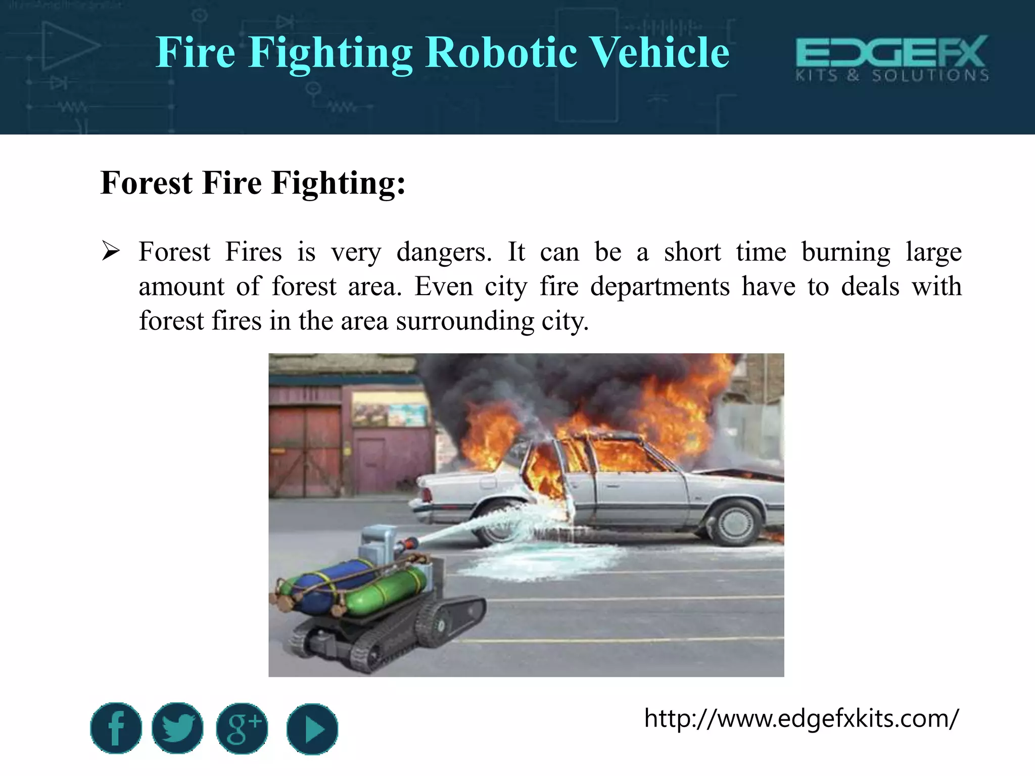 http://www.edgefxkits.com/
Forest Fire Fighting:
 Forest Fires is very dangers. It can be a short time burning large
amount of forest area. Even city fire departments have to deals with
forest fires in the area surrounding city.
Fire Fighting Robotic Vehicle
 