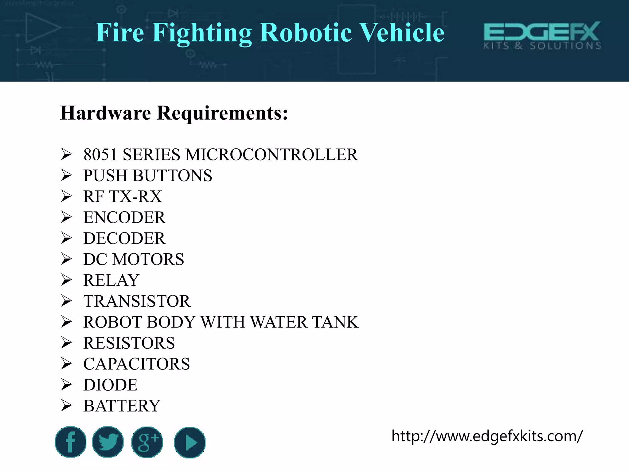 http://www.edgefxkits.com/
Hardware Requirements:
 8051 SERIES MICROCONTROLLER
 PUSH BUTTONS
 RF TX-RX
 ENCODER
 DECODER
 DC MOTORS
 RELAY
 TRANSISTOR
 ROBOT BODY WITH WATER TANK
 RESISTORS
 CAPACITORS
 DIODE
 BATTERY
Fire Fighting Robotic Vehicle
 