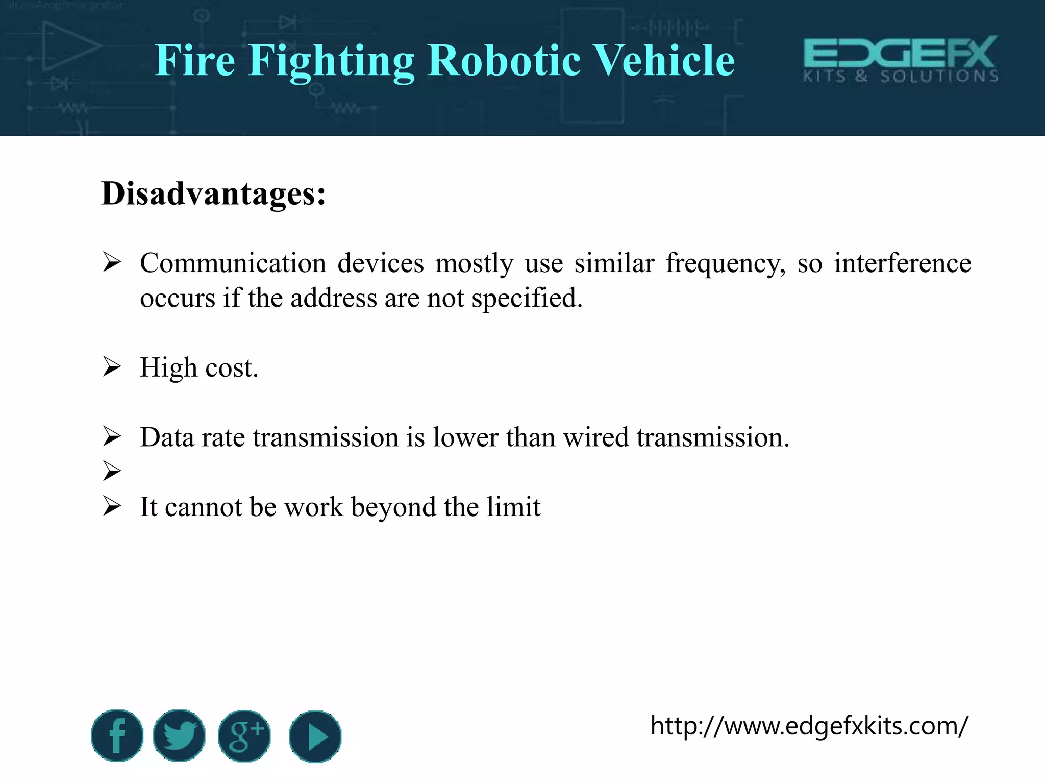 http://www.edgefxkits.com/
Disadvantages:
 Communication devices mostly use similar frequency, so interference
occurs if the address are not specified.
 High cost.
 Data rate transmission is lower than wired transmission.

 It cannot be work beyond the limit
Fire Fighting Robotic Vehicle
 