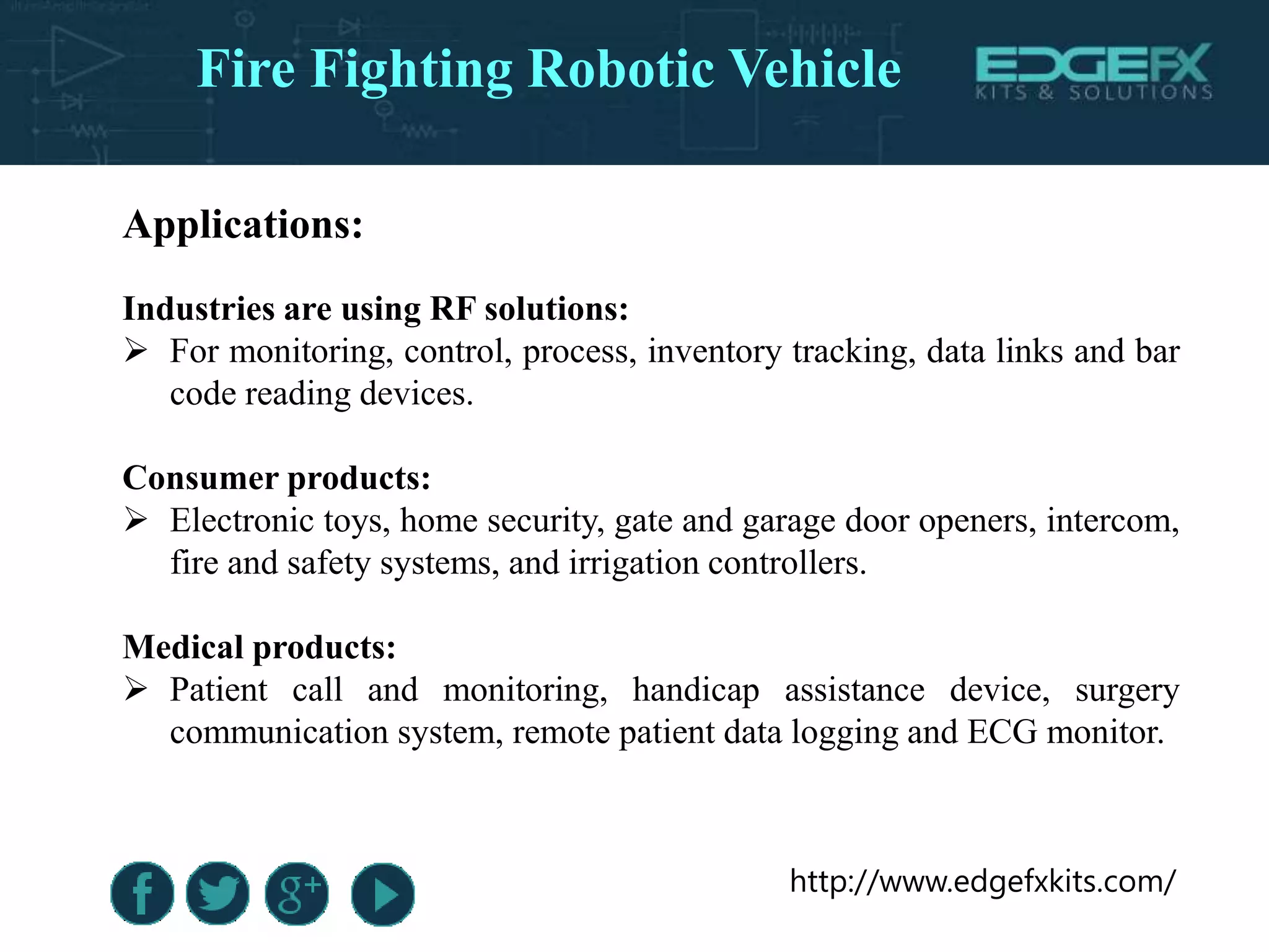 http://www.edgefxkits.com/
Applications:
Industries are using RF solutions:
 For monitoring, control, process, inventory tracking, data links and bar
code reading devices.
Consumer products:
 Electronic toys, home security, gate and garage door openers, intercom,
fire and safety systems, and irrigation controllers.
Medical products:
 Patient call and monitoring, handicap assistance device, surgery
communication system, remote patient data logging and ECG monitor.
Fire Fighting Robotic Vehicle
 