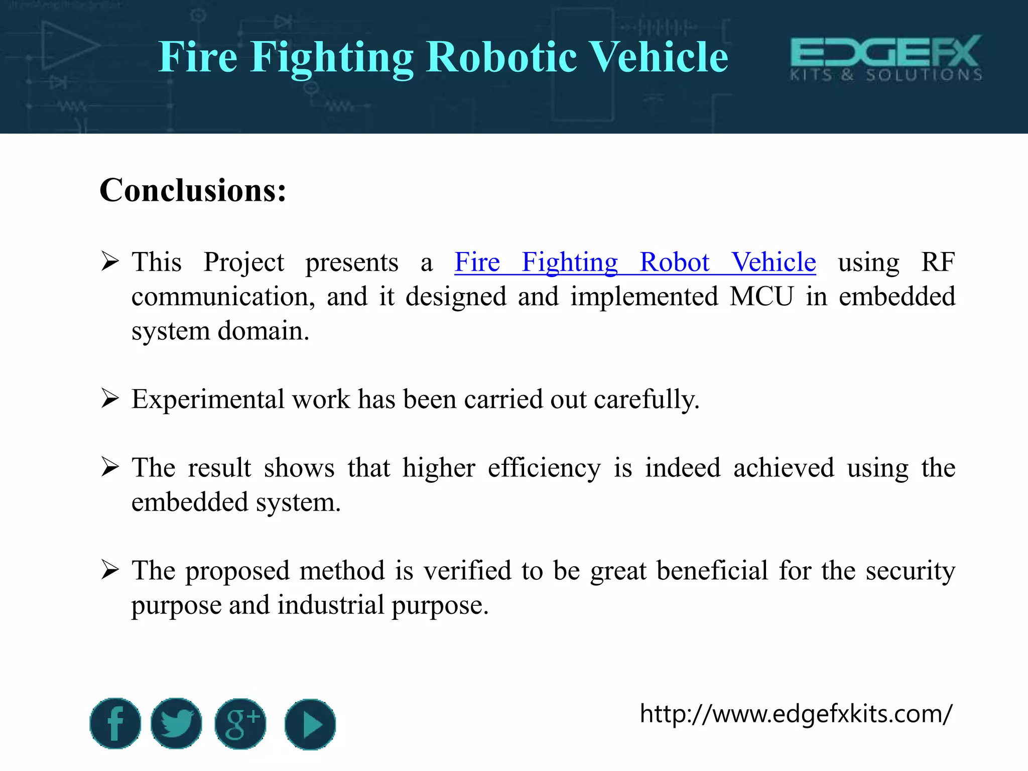 http://www.edgefxkits.com/
Conclusions:
 This Project presents a Fire Fighting Robot Vehicle using RF
communication, and it designed and implemented MCU in embedded
system domain.
 Experimental work has been carried out carefully.
 The result shows that higher efficiency is indeed achieved using the
embedded system.
 The proposed method is verified to be great beneficial for the security
purpose and industrial purpose.
Fire Fighting Robotic Vehicle
 