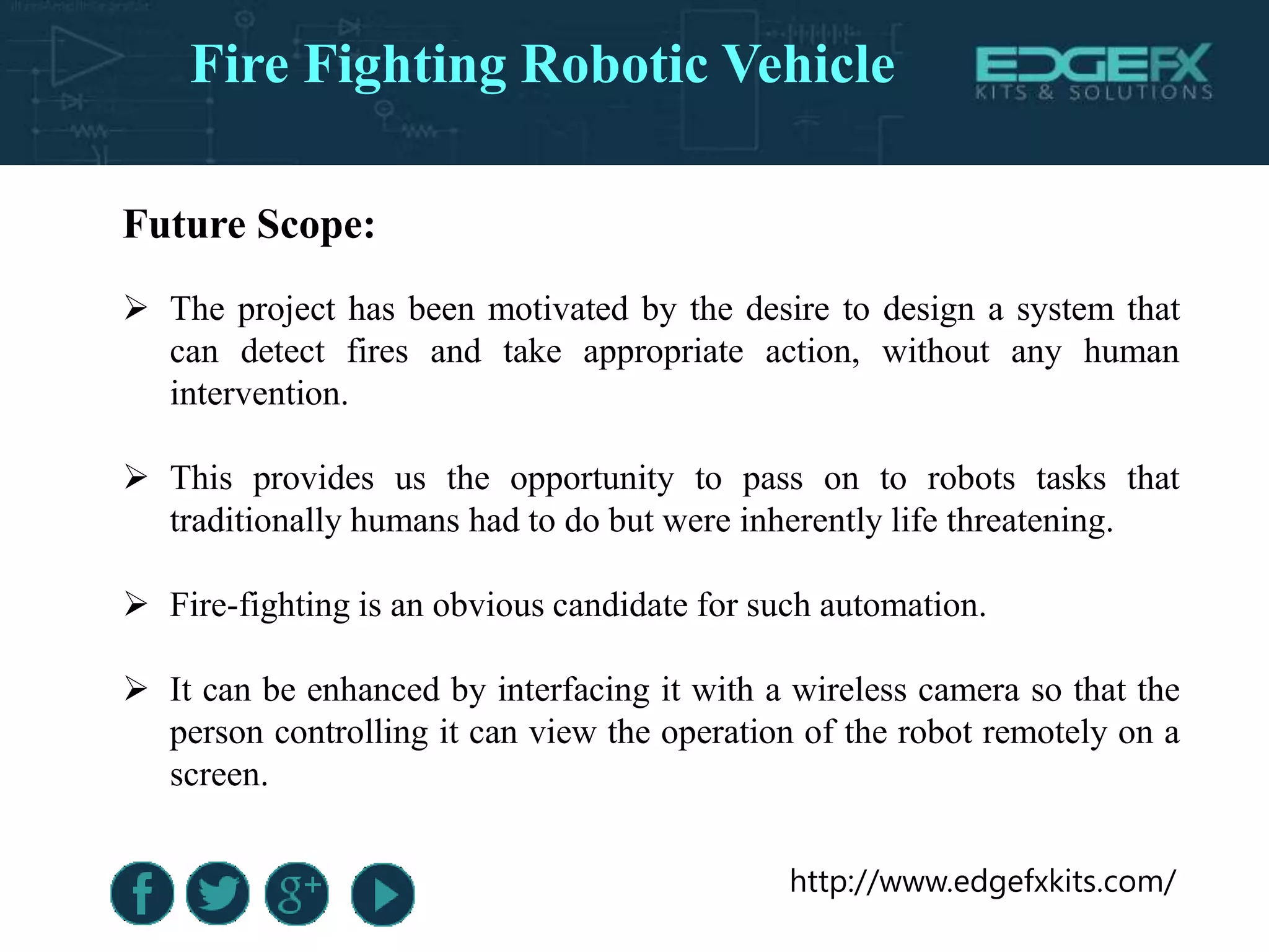 http://www.edgefxkits.com/
Future Scope:
 The project has been motivated by the desire to design a system that
can detect fires and take appropriate action, without any human
intervention.
 This provides us the opportunity to pass on to robots tasks that
traditionally humans had to do but were inherently life threatening.
 Fire-fighting is an obvious candidate for such automation.
 It can be enhanced by interfacing it with a wireless camera so that the
person controlling it can view the operation of the robot remotely on a
screen.
Fire Fighting Robotic Vehicle
 