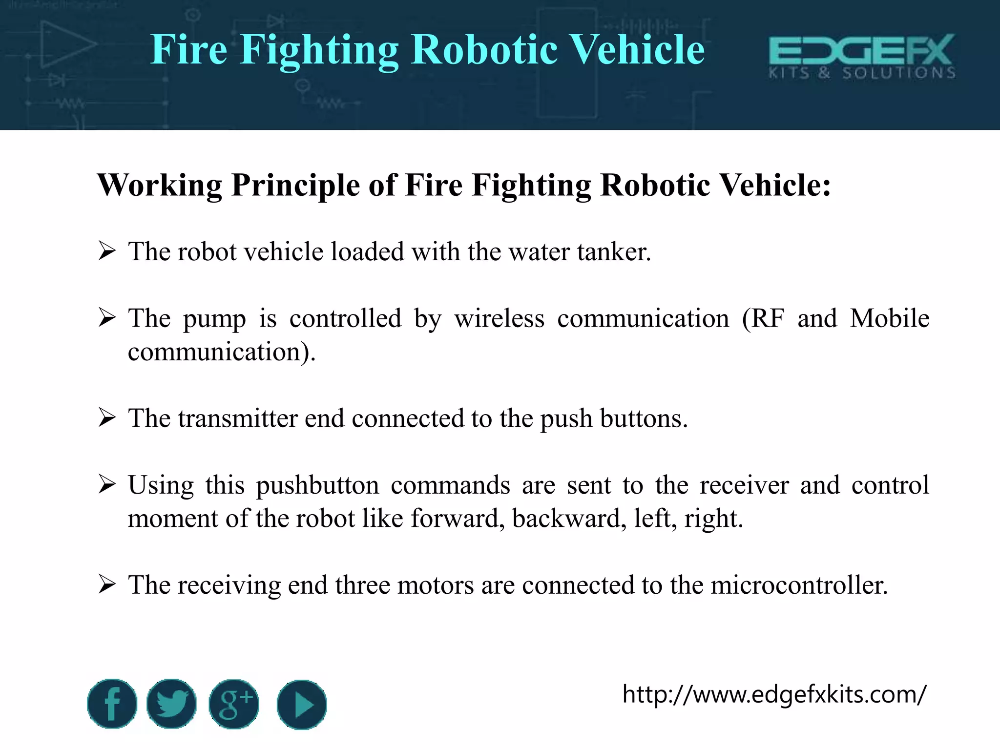 http://www.edgefxkits.com/
Working Principle of Fire Fighting Robotic Vehicle:
 The robot vehicle loaded with the water tanker.
 The pump is controlled by wireless communication (RF and Mobile
communication).
 The transmitter end connected to the push buttons.
 Using this pushbutton commands are sent to the receiver and control
moment of the robot like forward, backward, left, right.
 The receiving end three motors are connected to the microcontroller.
Fire Fighting Robotic Vehicle
 