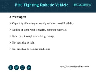 http://www.edgefxkits.com/
Advantages:
 Capability of sensing accurately with increased flexibility
 No line of sight Not blocked by common materials.
 It can pass through solids Longer range
 Not sensitive to light
 Not sensitive to weather conditions
Fire Fighting Robotic Vehicle
 