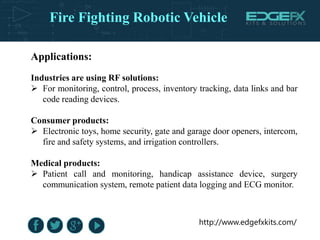 http://www.edgefxkits.com/
Applications:
Industries are using RF solutions:
 For monitoring, control, process, inventory tracking, data links and bar
code reading devices.
Consumer products:
 Electronic toys, home security, gate and garage door openers, intercom,
fire and safety systems, and irrigation controllers.
Medical products:
 Patient call and monitoring, handicap assistance device, surgery
communication system, remote patient data logging and ECG monitor.
Fire Fighting Robotic Vehicle
 