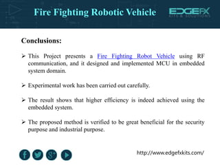 http://www.edgefxkits.com/
Conclusions:
 This Project presents a Fire Fighting Robot Vehicle using RF
communication, and it designed and implemented MCU in embedded
system domain.
 Experimental work has been carried out carefully.
 The result shows that higher efficiency is indeed achieved using the
embedded system.
 The proposed method is verified to be great beneficial for the security
purpose and industrial purpose.
Fire Fighting Robotic Vehicle
 