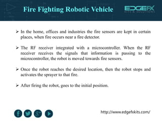 http://www.edgefxkits.com/
 In the home, offices and industries the fire sensors are kept in certain
places, when fire occurs near a fire detector.
 The RF receiver integrated with a microcontroller. When the RF
receiver receives the signals that information is passing to the
microcontroller, the robot is moved towards fire sensors.
 Once the robot reaches the desired location, then the robot stops and
activates the sprayer to that fire.
 After firing the robot, goes to the initial position.
Fire Fighting Robotic Vehicle
 