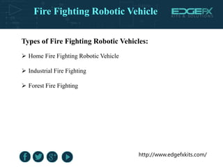 http://www.edgefxkits.com/
Types of Fire Fighting Robotic Vehicles:
 Home Fire Fighting Robotic Vehicle
 Industrial Fire Fighting
 Forest Fire Fighting
Fire Fighting Robotic Vehicle
 
