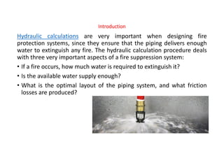 Introduction
Hydraulic calculations are very important when designing fire
protection systems, since they ensure that the piping delivers enough
water to extinguish any fire. The hydraulic calculation procedure deals
with three very important aspects of a fire suppression system:
• If a fire occurs, how much water is required to extinguish it?
• Is the available water supply enough?
• What is the optimal layout of the piping system, and what friction
losses are produced?
 