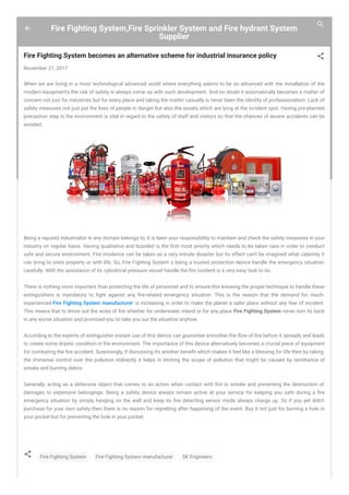 Fire Fighting System,Fire Sprinkler System and Fire hydrant System
Supplier
Fire Fighting System becomes an alternative scheme for industrial insurance policy
November 21, 2017
When we are living in a most technological advanced world where everything seems to be so advanced with the installation of the
modern equipment's the risk of safety is always come up with such development. And no doubt it automatically becomes a matter of
concern not just for industries but for every place and taking the matter casually is never been the identity of professionalism. Lack of
safety measures not just put the lives of people in danger but also the assets which are lying at the incident spot. Having pre-planned
precaution step in the environment is vital in regard to the safety of staff and visitors so that the chances of severe accidents can be
avoided.
Being a reputed industrialist in any domain belongs to, it is been your responsibility to maintain and check the safety measures in your
industry on regular basis. Having qualitative and branded is the rst most priority which needs to be taken care in order to conduct
safe and secure environment. Fire incidence can be taken as a very minute disaster but its effect can’t be imagined what calamity it
can bring to one’s property or with life. So, Fire Fighting System s being a trusted protection device handle the emergency situation
carefully. With the assistance of its cylindrical pressure vessel handle the fire incident is a very easy task to do.
There is nothing more important than protecting the life of personnel and to ensure this knowing the proper technique to handle these
extinguishers is mandatory to ght against any re-related emergency situation. This is the reason that the demand for much-
experienced Fire Fighting System manufacturer is increasing in order to make the planet a safer place without any fear of incident.
This means that to throw out the woes of re whether for underwater, inland or for any place Fire Fighting System never turn its back
in any worse situation and promised you to take you out the situation anyhow.
According to the experts of extinguisher instant use of this device can guarantee smoother the ow of re before it spreads and leads
to create some drastic condition in the environment. The importance of this device alternatively becomes a crucial piece of equipment
for combating the re accident. Surprisingly, if discussing it's another bene t which makes it feel like a blessing for life then by taking
the immense control over the pollution indirectly it helps in limiting the scope of pollution that might be caused by remittance of
smoke and burning debris.
Generally, acting as a defensive object that comes to an action when contact with re or smoke and preventing the destruction of
damages to expensive belongings. Being a safety device always remain active at your service for keeping you safe during a re
emergency situation by simply hanging on the wall and keep its re detecting sensor mode always charge up. So if you yet didn't
purchase for your own safety then there is no reason for regretting after happening of the event. Buy it not just for burning a hole in
your pocket but for preventing the hole in your pocket.
Fire Fighting System Fire Fighting System manufacturer SK Engineers
 