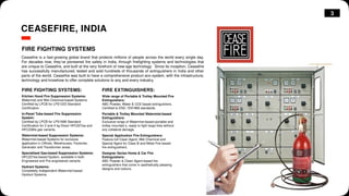 3
CEASEFIRE, INDIA
FIRE FIGHTING SYSTEMS
Ceasefire is a fast-growing global brand that protects millions of people across the world every single day.
For decades now, they’ve pioneered fire safety in India, through firefighting systems and technologies that
are unique to Ceasefire, and built at the very forefront of new-age technology. Since its inception, Ceasefire
has successfully manufactured, tested and sold hundreds of thousands of extinguishers in India and other
parts of the world. Ceasefire was built to have a comprehensive product eco-system, with the infrastructure,
technology and knowhow to offer complete solutions to any and every industry.
FIRE FIGHTING SYSTEMS:
Kitchen Hood Fire Suppression Systems:
Watermist and Wet Chemical-based Systems.
Certified by LPCB for LPS1223 Standard
Certification.
In-Panel Tube-based Fire Suppression
System:
Certified by LPCB for LPS1666 Standard
Certification for 2 and 4 kg Direct HFC227ea and
HFC236fa gas variants.
Watermist-based Suppression Systems:
Watermist-based Systems for exclusive
application in Offices, Warehouses, Factories,
Generator and Transformer areas.
Specialised Gas-based Suppression Systems:
HFC227ea-based System, available in both
Engineered and Pre-engineered variants.
Hydrant Systems:
Completely Independent Watermist-based
Hydrant Systems.
Wide range of Portable & Trolley Mounted Fire
Extinguishers:
ABC Powder, Water & CO2 based extinguishers.
Certified to EN3 / EN1866 standards.
Portable & Trolley Mounted Watermist-based
Extinguishers:
Exclusive range of Watermist-based portable and
trolley mounted s, ready to fight large fires without
any collateral damage.
Special Application Fire Extinguishers:
Feature-full Clean Agent, Wet Chemical and
Special Agent for Class B and Metal Fire-based
fire extinguishers.
Designer Series Home & Car Fire
Extinguishers:
ABC Powder & Clean Agent-based fire
extinguishers that come in aesthetically pleasing
designs and colours.
FIRE EXTINGUISHERS:
 