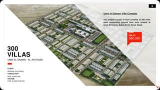 6
300
VILLAS
Umm Al Daman Villa Complex
The project's scope of work consists of 300 villas
each comprising ground floor only located at
Umm Al Daman, Dubai-Al Ain Road, Dubai.
950,000
Area
(Sq.m)
UMM AL DAMAN - AL AIN ROAD
CLIENT:
MERAAS HOLDINGS.
CONSULTANT:
ARIF & BINTOAK.
SYSTEM:
FIRE ALARM SYSTEM.
 