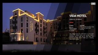9
VIDA HOTEL
UMM AL QUWAIN
CLIENT:
EMAAR.
CONSULTANT:
AL GURG.
SYSTEM:
FIRE ALARM SYSTEM, PAVA
& CENTRAL BATTERY
SYSTEM.
The project covers the construction of a G+4 hotel
including 4 chalets blocks and auxiliary blocks,
spreading over a Land are of 3542 sq.m and
covering a built-up area of 11800 sq.m , including
other related facilities.
 