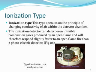 Ionization Type
 Ionization type This type operates on the principle of
changing conductivity of air within the detector chamber.
 The ionization detector can detect even invisible
combustion gases produced by an open flame and will
therefore respond slightly faster to an open flame fire than
a photo-electric detector. (Fig 06)
Fig 06 Ionization type
smoke detector
11
 