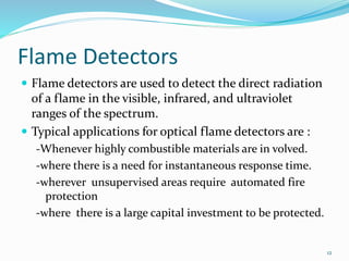 Flame Detectors
 Flame detectors are used to detect the direct radiation
of a flame in the visible, infrared, and ultraviolet
ranges of the spectrum.
 Typical applications for optical flame detectors are :
-Whenever highly combustible materials are in volved.
-where there is a need for instantaneous response time.
-wherever unsupervised areas require automated fire
protection
-where there is a large capital investment to be protected.
12
 