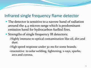 Infrared single frequency flame detector
 The detector is sensitive to a narrow band of radiation
around the 4.4 micron range which is predominant
emission band for hydrocarbon fuelled fires.
 Strengths of single frequency IR detectors:
-Highly immune to optical contamination like oil, dirt and
dust.
-High speed response under 30 ms for some brands.
-insensitive to solar welding, lightening, x-rays, sparks,
arcs and corona.
13
 