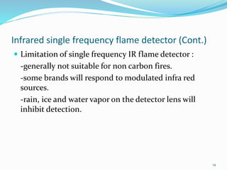 Infrared single frequency flame detector (Cont.)
 Limitation of single frequency IR flame detector :
-generally not suitable for non carbon fires.
-some brands will respond to modulated infra red
sources.
-rain, ice and water vapor on the detector lens will
inhibit detection.
14
 