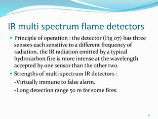 IR multi spectrum flame detectors
 Principle of operation : the detector (Fig 07) has three
sensors each sensitive to a different frequency of
radiation, the IR radiation emitted by a typical
hydrocarbon fire is more intense at the wavelength
accepted by one sensor than the other two.
 Strengths of multi spectrum IR detectors :
-Virtually immune to false alarm.
-Long detection range 50 m for some fires.
15
 