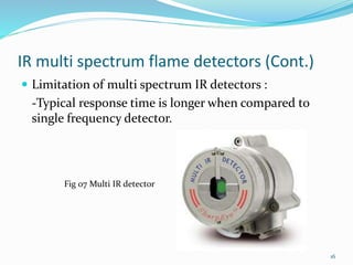IR multi spectrum flame detectors (Cont.)
 Limitation of multi spectrum IR detectors :
-Typical response time is longer when compared to
single frequency detector.
Fig 07 Multi IR detector
16
 