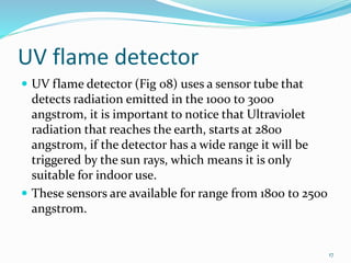 UV flame detector
 UV flame detector (Fig 08) uses a sensor tube that
detects radiation emitted in the 1000 to 3000
angstrom, it is important to notice that Ultraviolet
radiation that reaches the earth, starts at 2800
angstrom, if the detector has a wide range it will be
triggered by the sun rays, which means it is only
suitable for indoor use.
 These sensors are available for range from 1800 to 2500
angstrom.
17
 