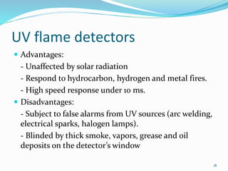 UV flame detectors
 Advantages:
- Unaffected by solar radiation
- Respond to hydrocarbon, hydrogen and metal fires.
- High speed response under 10 ms.
 Disadvantages:
- Subject to false alarms from UV sources (arc welding,
electrical sparks, halogen lamps).
- Blinded by thick smoke, vapors, grease and oil
deposits on the detector’s window
18
 