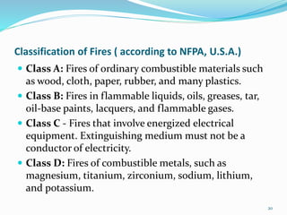 Classification of Fires ( according to NFPA, U.S.A.)
 Class A: Fires of ordinary combustible materials such
as wood, cloth, paper, rubber, and many plastics.
 Class B: Fires in flammable liquids, oils, greases, tar,
oil-base paints, lacquers, and flammable gases.
 Class C - Fires that involve energized electrical
equipment. Extinguishing medium must not be a
conductor of electricity.
 Class D: Fires of combustible metals, such as
magnesium, titanium, zirconium, sodium, lithium,
and potassium.
20
 