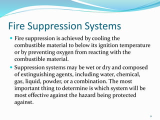 Fire Suppression Systems
 Fire suppression is achieved by cooling the
combustible material to below its ignition temperature
or by preventing oxygen from reacting with the
combustible material.
 Suppression systems may be wet or dry and composed
of extinguishing agents, including water, chemical,
gas, liquid, powder, or a combination. The most
important thing to determine is which system will be
most effective against the hazard being protected
against.
21
 