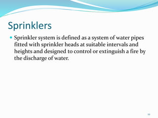 Sprinklers
 Sprinkler system is defined as a system of water pipes
fitted with sprinkler heads at suitable intervals and
heights and designed to control or extinguish a fire by
the discharge of water.
22
 
