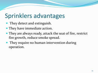 Sprinklers advantages
 They detect and extinguish.
 They have immediate action.
 They are always ready, attack the seat of fire, restrict
fire growth, reduce smoke spread.
 They require no human intervention during
operation.
23
 