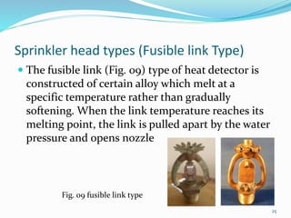 Sprinkler head types (Fusible link Type)
 The fusible link (Fig. 09) type of heat detector is
constructed of certain alloy which melt at a
specific temperature rather than gradually
softening. When the link temperature reaches its
melting point, the link is pulled apart by the water
pressure and opens nozzle
Fig. 09 fusible link type
25
 