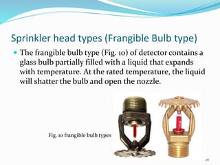 Sprinkler head types (Frangible Bulb type)
 The frangible bulb type (Fig. 10) of detector contains a
glass bulb partially filled with a liquid that expands
with temperature. At the rated temperature, the liquid
will shatter the bulb and open the nozzle.
Fig. 10 frangible bulb types
26
 