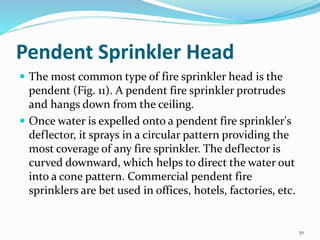 Pendent Sprinkler Head
 The most common type of fire sprinkler head is the
pendent (Fig. 11). A pendent fire sprinkler protrudes
and hangs down from the ceiling.
 Once water is expelled onto a pendent fire sprinkler's
deflector, it sprays in a circular pattern providing the
most coverage of any fire sprinkler. The deflector is
curved downward, which helps to direct the water out
into a cone pattern. Commercial pendent fire
sprinklers are bet used in offices, hotels, factories, etc.
30
 