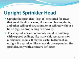 Upright Sprinkler Head
 Upright fire sprinklers (Fig. 12) are suited for areas
that are difficult to access, like around beams, ducts,
and other ceiling obstructions, or in ceilings without a
finish (eg., no drop ceiling or drywall).
 These sprinklers are commonly found in buildings
with exposed ceilings, like many chic restaurants or
mechanical rooms. It may be useful to think of an
upright fire sprinkler like an upside down pendent fire
sprinkler, only with a concave deflector.
32
 