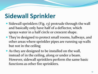 Sidewall Sprinkler
 Sidewall sprinklers (Fig. 13) protrude through the wall
and basically only have half of a deflector, which
sprays water in a half circle or crescent shape.
 They're designed to protect small rooms, hallways, and
other areas where sprinkler pipes are running up walls
but not in the ceiling
 As they are designed to be installed on the wall,
instead of in the ceiling, along or under a beam.
However, sidewall sprinklers perform the same basic
functions as other fire sprinklers.
34
 