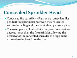 Concealed Sprinkler Head
 Concealed fire sprinklers (Fig. 14) are somewhat like
pendent fire sprinklers; however, they're located
within the ceiling and they're hidden by a cover plate.
 The cover plate will fall off at a temperature about 20
degrees lower than the fire sprinkler, allowing the
deflector of the concealed sprinkler to drop and be
exposed to the heat from the fire.
36
 