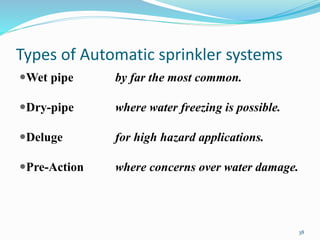 Types of Automatic sprinkler systems
Wet pipe by far the most common.
Dry-pipe where water freezing is possible.
Deluge for high hazard applications.
Pre-Action where concerns over water damage.
38
 