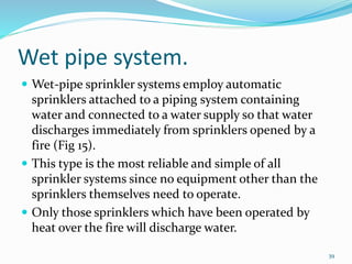 Wet pipe system.
 Wet-pipe sprinkler systems employ automatic
sprinklers attached to a piping system containing
water and connected to a water supply so that water
discharges immediately from sprinklers opened by a
fire (Fig 15).
 This type is the most reliable and simple of all
sprinkler systems since no equipment other than the
sprinklers themselves need to operate.
 Only those sprinklers which have been operated by
heat over the fire will discharge water.
39
 