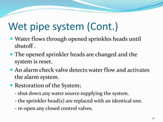 Wet pipe system (Cont.)
 Water flows through opened sprinkles heads until
shutoff .
 The opened sprinkler heads are changed and the
system is reset.
 An alarm check valve detects water flow and activates
the alarm system.
 Restoration of the System;
- shut down any water source supplying the system.
- the sprinkler head(s) are replaced with an identical one.
- re-open any closed control valves.
40
 