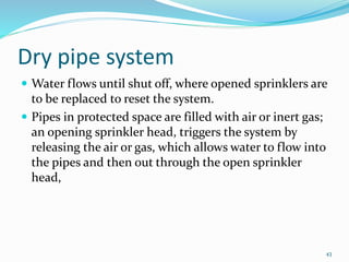 Dry pipe system
 Water flows until shut off, where opened sprinklers are
to be replaced to reset the system.
 Pipes in protected space are filled with air or inert gas;
an opening sprinkler head, triggers the system by
releasing the air or gas, which allows water to flow into
the pipes and then out through the open sprinkler
head,
43
 