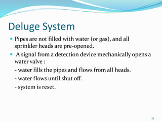 Deluge System
 Pipes are not filled with water (or gas), and all
sprinkler heads are pre-opened.
 A signal from a detection device mechanically opens a
water valve :
- water fills the pipes and flows from all heads.
- water flows until shut off.
- system is reset.
45
 