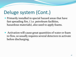 Deluge system (Cont.)
 Primarily installed in special hazard areas that have
fast spreading fire, ( i.e. petroleum facilities,
hazardous materials), also used to apply foams.
 Activation will cause great quantities of water or foam
to flow, so usually requires several detectors to activate
before discharging.
46
 